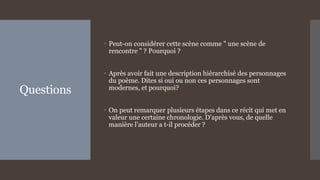 Questions
 Peut-on considérer cette scène comme " une scène de
rencontre " ? Pourquoi ?
 Après avoir fait une description hiérarchisé des personnages
du poème. Dites si oui ou non ces personnages sont
modernes, et pourquoi?
 On peut remarquer plusieurs étapes dans ce récit qui met en
valeur une certaine chronologie. D'après vous, de quelle
manière l'auteur a t-il procéder ?
 