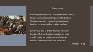 Les Aveugles
Contemple-les mon âme ; ils sont vraiment affreux !
Pareils aux mannequins ; vaguement ridicules ;
Terribles, singuliers comme les somnambules ;
Dardant on ne sait où leurs globes ténébreux.
Leurs yeux, d'où la divine étincelle est partie,
Comme s'ils regardaient au loin, restent levés
Au ciel ; on ne les voit jamais vers les pavés
Pencher rêveusement leur tête appesantie.
[Strophe 1 & 2]
 