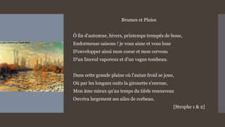 Brumes et Pluies
Ô fin d'automne, hivers, printemps trempés de boue,
Endormeuse saisons ! je vous aime et vous loue
D'envelopper ainsi mon coeur et mon cerveau
D'un linceul vaporeux et d'un vague tombeau.
Dans cette grande plaine où l'autan froid se joue,
Où par les longues nuits la girouette s'enroue,
Mon âme mieux qu'au temps du tiède renouveau
Ouvrira largement ses ailes de corbeau.
[Strophe 1 & 2]
 