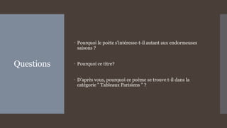 Questions
 Pourquoi le poète s'intéresse-t-il autant aux endormeuses
saisons ?
 Pourquoi ce titre?
 D'après vous, pourquoi ce poème se trouve t-il dans la
catégorie " Tableaux Parisiens " ?
 