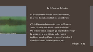 Le Crépuscule du Matin
La diane chantait dans les cours des casernes ,
Et le vent du matin soufflait sur les lanternes.
C'était l'heure où l'essaim des rêves malfaisants
Tords sur leurs oreillers les bruns adolescents ;
Où, comme un oeil sanglant qui palpite et qui bouge,
La lampe sur le jour fait une tache rouge ;
Où l'âme, sous le poids du corps revêche et lourd,
Imite les combats de la lampe et du jour.
[Strophe 1 & 2]
 