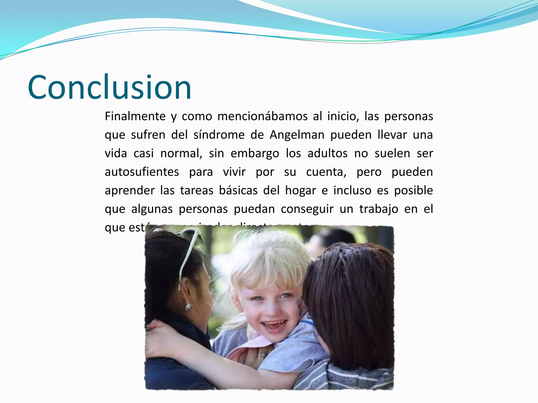 Conclusion
Finalmente y como mencionábamos al inicio, las personas
que sufren del síndrome de Angelman pueden llevar una
vida casi normal, sin embargo los adultos no suelen ser
autosufientes para vivir por su cuenta, pero pueden
aprender las tareas básicas del hogar e incluso es posible
que algunas personas puedan conseguir un trabajo en el
que estén supervisados directamente.
 