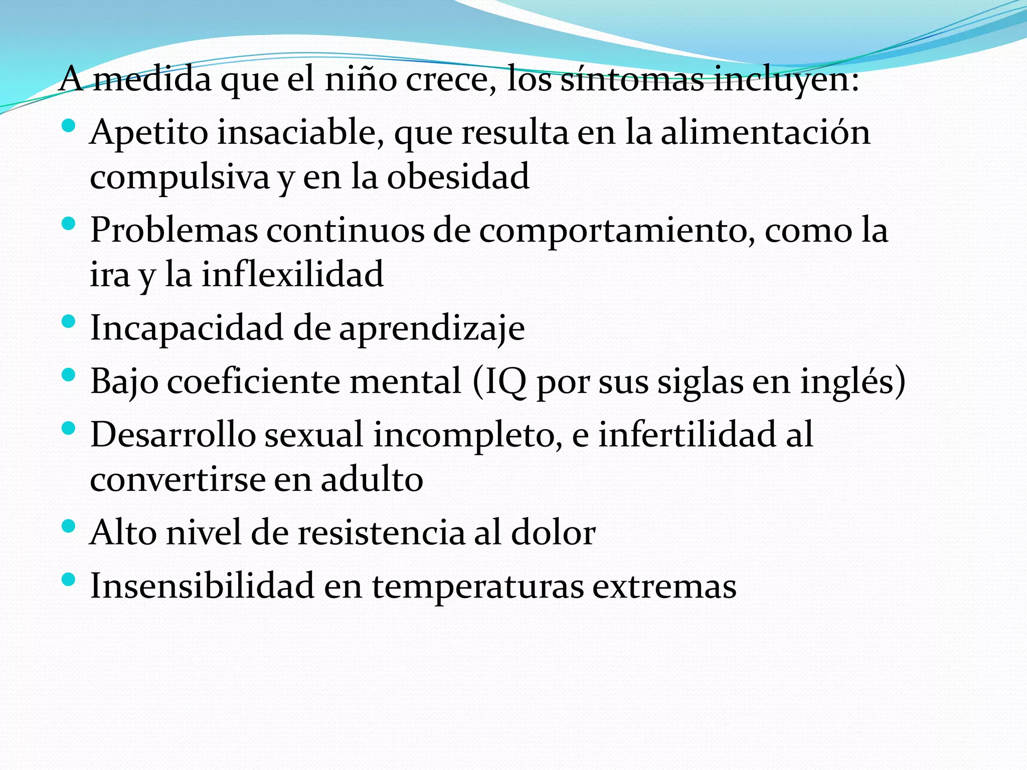 A medida que el niño crece, los síntomas incluyen:
 Apetito insaciable, que resulta en la alimentación
compulsiva y en la obesidad
 Problemas continuos de comportamiento, como la
ira y la inflexilidad
 Incapacidad de aprendizaje
 Bajo coeficiente mental (IQ por sus siglas en inglés)
 Desarrollo sexual incompleto, e infertilidad al
convertirse en adulto
 Alto nivel de resistencia al dolor
 Insensibilidad en temperaturas extremas
 