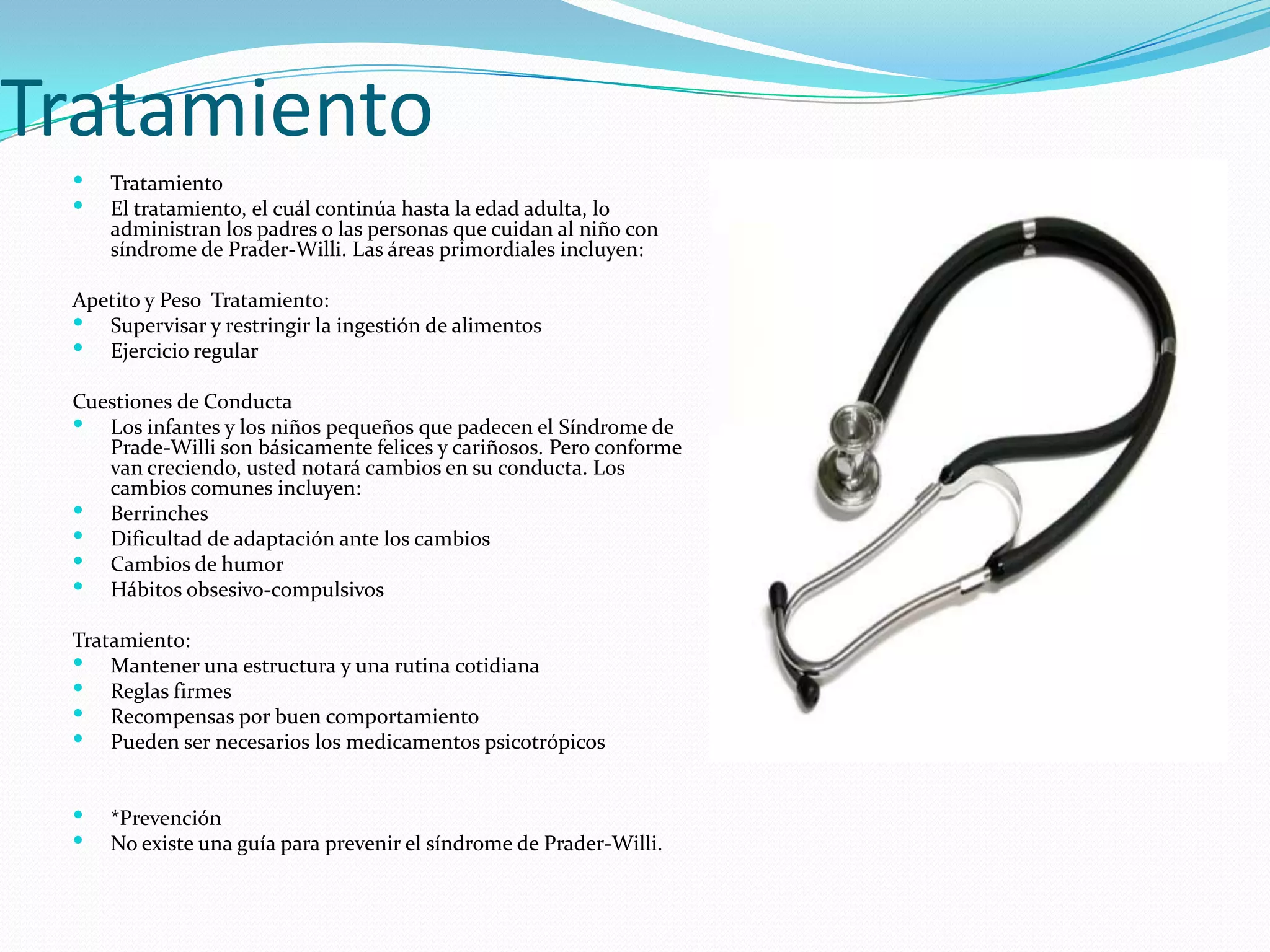 Tratamiento
 Tratamiento
 El tratamiento, el cuál continúa hasta la edad adulta, lo
administran los padres o las personas que cuidan al niño con
síndrome de Prader-Willi. Las áreas primordiales incluyen:
Apetito y Peso Tratamiento:
 Supervisar y restringir la ingestión de alimentos
 Ejercicio regular
Cuestiones de Conducta
 Los infantes y los niños pequeños que padecen el Síndrome de
Prade-Willi son básicamente felices y cariñosos. Pero conforme
van creciendo, usted notará cambios en su conducta. Los
cambios comunes incluyen:
 Berrinches
 Dificultad de adaptación ante los cambios
 Cambios de humor
 Hábitos obsesivo-compulsivos
Tratamiento:
 Mantener una estructura y una rutina cotidiana
 Reglas firmes
 Recompensas por buen comportamiento
 Pueden ser necesarios los medicamentos psicotrópicos
 *Prevención
 No existe una guía para prevenir el síndrome de Prader-Willi.
 