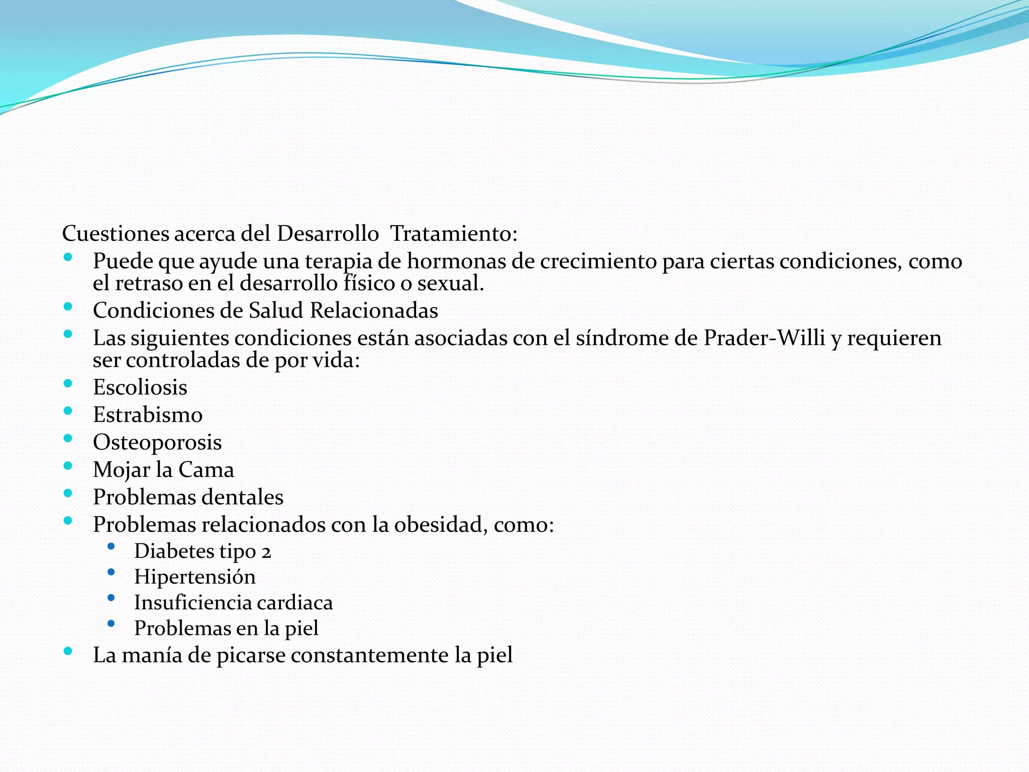 Cuestiones acerca del Desarrollo Tratamiento:
 Puede que ayude una terapia de hormonas de crecimiento para ciertas condiciones, como
el retraso en el desarrollo físico o sexual.
 Condiciones de Salud Relacionadas
 Las siguientes condiciones están asociadas con el síndrome de Prader-Willi y requieren
ser controladas de por vida:
 Escoliosis
 Estrabismo
 Osteoporosis
 Mojar la Cama
 Problemas dentales
 Problemas relacionados con la obesidad, como:
 Diabetes tipo 2
 Hipertensión
 Insuficiencia cardiaca
 Problemas en la piel
 La manía de picarse constantemente la piel
 