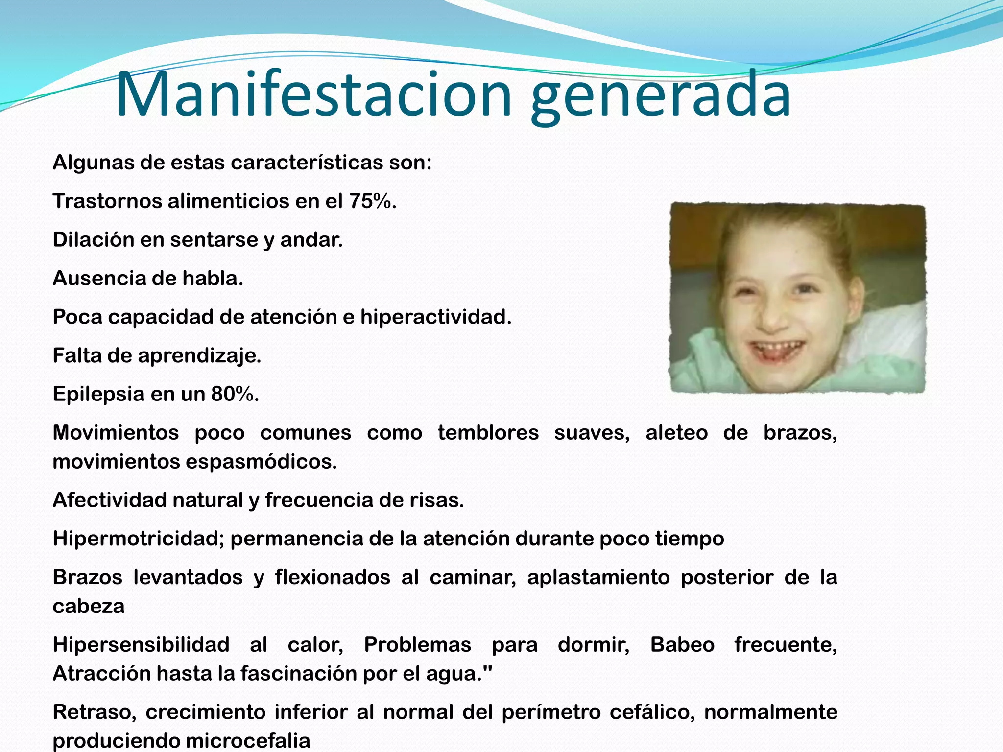 Manifestacion generada
Algunas de estas características son:
Trastornos alimenticios en el 75%.
Dilación en sentarse y andar.
Ausencia de habla.
Poca capacidad de atención e hiperactividad.
Falta de aprendizaje.
Epilepsia en un 80%.
Movimientos poco comunes como temblores suaves, aleteo de brazos,
movimientos espasmódicos.
Afectividad natural y frecuencia de risas.
Hipermotricidad; permanencia de la atención durante poco tiempo
Brazos levantados y flexionados al caminar, aplastamiento posterior de la
cabeza
Hipersensibilidad al calor, Problemas para dormir, Babeo frecuente,
Atracción hasta la fascinación por el agua.''
Retraso, crecimiento inferior al normal del perímetro cefálico, normalmente
produciendo microcefalia
 