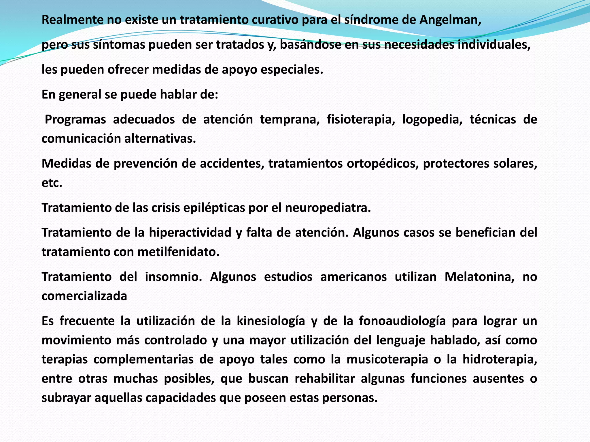 Realmente no existe un tratamiento curativo para el síndrome de Angelman,
pero sus síntomas pueden ser tratados y, basándose en sus necesidades individuales,
les pueden ofrecer medidas de apoyo especiales.
En general se puede hablar de:
Programas adecuados de atención temprana, fisioterapia, logopedia, técnicas de
comunicación alternativas.
Medidas de prevención de accidentes, tratamientos ortopédicos, protectores solares,
etc.
Tratamiento de las crisis epilépticas por el neuropediatra.
Tratamiento de la hiperactividad y falta de atención. Algunos casos se benefician del
tratamiento con metilfenidato.
Tratamiento del insomnio. Algunos estudios americanos utilizan Melatonina, no
comercializada
Es frecuente la utilización de la kinesiología y de la fonoaudiología para lograr un
movimiento más controlado y una mayor utilización del lenguaje hablado, así como
terapias complementarias de apoyo tales como la musicoterapia o la hidroterapia,
entre otras muchas posibles, que buscan rehabilitar algunas funciones ausentes o
subrayar aquellas capacidades que poseen estas personas.
 