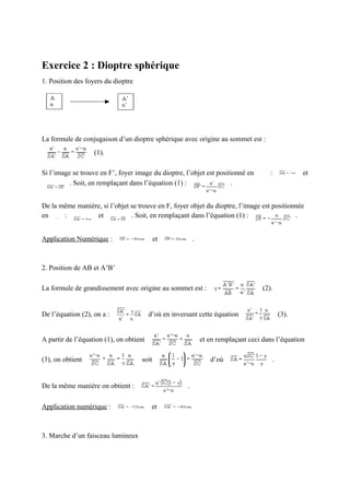 Exercice 2 : Dioptre sphérique
1. Position des foyers du dioptre




La formule de conjugaison d’un dioptre sphérique avec origine au sommet est :
                   (1).

Si l’image se trouve en F’, foyer image du dioptre, l’objet est positionné en          :          et
          . Soit, en remplaçant dans l’équation (1) :                .


De la même manière, si l’objet se trouve en F, foyer objet du dioptre, l’image est positionnée
en     :         et            . Soit, en remplaçant dans l’équation (1) :                 .


Application Numérique :                     et            .



2. Position de AB et A’B’

La formule de grandissement avec origine au sommet est :                            (2).


De l’équation (2), on a :                d’où en inversant cette équation                  (3).


A partir de l’équation (1), on obtient                        et en remplaçant ceci dans l’équation

(3), on obtient                      soit                        d’où                  .


De la même manière on obtient :                       .

Application numérique :                   et



3. Marche d’un faisceau lumineux
 