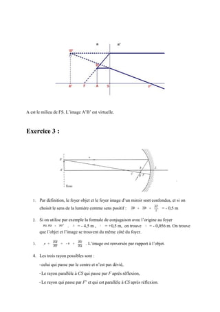 A est le milieu de FS. L’image A’B’ est virtuelle.



Exercice 3 :




   1.   Par définition, le foyer objet et le foyer image d’un miroir sont confondus, et si on
        choisit le sens de la lumière comme sens positif :                       = - 0,5 m

   2.   Si on utilise par exemple la formule de conjugaison avec l’origine au foyer
                          .   = - 4,5 m ,     = +0,5 m, on trouve     = - 0,056 m. On trouve
        que l’objet et l’image se trouvent du même côté du foyer.

   3.                               . L’image est renversée par rapport à l’objet.

   4. Les trois rayon possibles sont :
        - celui qui passe par le centre et n’est pas dévié,
        - Le rayon parallèle à CS qui passe par F après réflexion,
        - Le rayon qui passe par F’ et qui est parallèle à CS après réflexion.
 