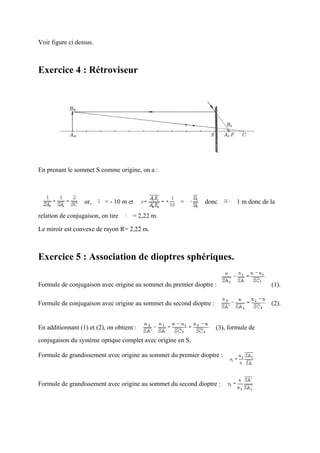Voir figure ci dessus.



Exercice 4 : Rétroviseur




En prenant le sommet S comme origine, on a :



                  or,      = - 10 m et               =       donc           1 m donc de la

relation de conjugaison, on tire      = 2,22 m.

Le miroir est convexe de rayon R= 2,22 m.



Exercice 5 : Association de dioptres sphériques.

Formule de conjugaison avec origine au sommet du premier dioptre :                      (1).

Formule de conjugaison avec origine au sommet du second dioptre :                       (2).


En additionnant (1) et (2), on obtient :                            (3), formule de
conjugaison du système optique complet avec origine en S.

Formule de grandissement avec origine au sommet du premier dioptre :



Formule de grandissement avec origine au sommet du second dioptre :
 