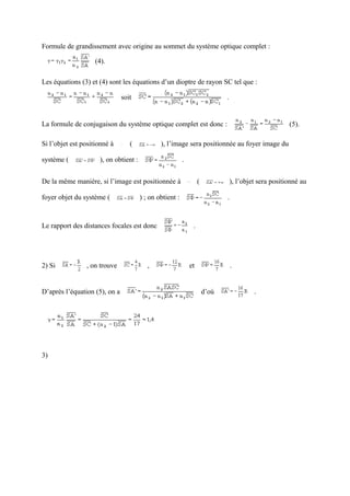 Formule de grandissement avec origine au sommet du système optique complet :

                    (4).

Les équations (3) et (4) sont les équations d’un dioptre de rayon SC tel que :

                               soit                                           .


La formule de conjugaison du système optique complet est donc :                                         (5).

Si l’objet est positionné à       (            ), l’image sera positionnée au foyer image du

système (            ), on obtient :                      .


De la même manière, si l’image est positionnée à                   (              ), l’objet sera positionné au

foyer objet du système (               ) ; on obtient :                       .



Le rapport des distances focales est donc                      .




2) Si           , on trouve               ,                   et                  .


D’après l’équation (5), on a                                           d’où                .




3)
 