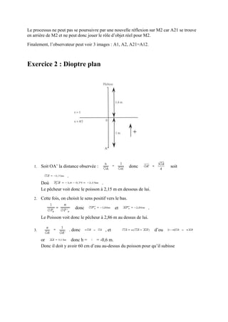 Le processus ne peut pas se poursuivre par une nouvelle réflexion sur M2 car A21 se trouve
en arrière de M2 et ne peut donc jouer le rôle d’objet réel pour M2.
Finalement, l’observateur peut voir 3 images : A1, A2, A21=A12.



Exercice 2 : Dioptre plan




   1.   Soit OA’ la distance observée :                       donc              soit

                       .
        Doù                              .
        Le pêcheur voit donc le poisson à 2,15 m en dessous de lui.
   2.   Cette fois, on choisit le sens positif vers le bas.

                              donc                   et              .

        Le Poisson voit donc le pêcheur à 2,86 m au dessus de lui.

   3.                      . donc             , et                       d’ou

        or               donc h =     = -0,6 m.
        Donc il doit y avoir 60 cm d’eau au-dessus du poisson pour qu’il subisse
 