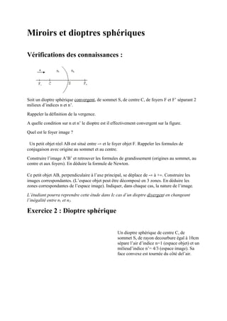 Miroirs et dioptres sphériques

Vérifications des connaissances :




Soit un dioptre sphérique convergent, de sommet S, de centre C, de foyers F et F’ séparant 2
milieux d’indices n et n’.
Rappeler la définition de la vergence.
A quelle condition sur n et n’ le dioptre est il effectivement convergent sur la figure.
Quel est le foyer image ?

 Un petit objet réel AB est situé entre -∞ et le foyer objet F. Rappeler les formules de
conjugaison avec origine au sommet et au centre.
Construire l’image A’B’ et retrouver les formules de grandissement (origines au sommet, au
centre et aux foyers). En déduire la formule de Newton.

Ce petit objet AB, perpendiculaire à l’axe principal, se déplace de -∞ à +∞. Construire les
images correspondantes. (L’espace objet peut être décomposé en 3 zones. En déduire les
zones correspondantes de l’espace image). Indiquer, dans chaque cas, la nature de l’image.
L’étudiant pourra reprendre cette étude dans Ic cas d’un dioptre divergent en changeant
l’inégalité entre n1 et n2.

Exercice 2 : Dioptre sphérique


                                                   Un dioptre sphérique de centre C, de
                                                   sommet S, de rayon decourbure égal à 10cm
                                                   sépare l’air d’indice n=1 (espace objet) et un
                                                   milieud’indice n’= 4/3 (espace image). Sa
                                                   face convexe est tournée du côté del’air.
 