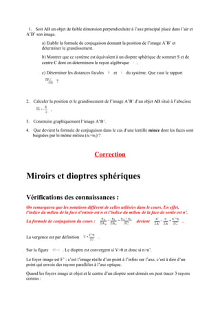 1. Soit AB un objet de faible dimension perpendiculaire à l’axe principal placé dans l’air et
A’B’ son image.
         a) Etablir la formule de conjugaison donnant la position de l’image A’B’ et
         déterminer le grandissement.
         b) Montrer que ce système est équivalent à un dioptre sphérique de sommet S et de
         centre C dont on déterminera le rayon algébrique     .

         c) Déterminer les distances focales         et     du système. Que vaut le rapport
                    ?



2. Calculer la position et le grandissement de l’image A’B’ d’un objet AB situé à l’abscisse
                .

3. Construire graphiquement l’image A’B’.
4. Que devient la formule de conjugaison dans le cas d’une lentille mince dont les faces sont
   baignées par le même milieu (n1=n2) ?



                                          Correction


Miroirs et dioptres sphériques

Vérifications des connaissances :
On remarquera que les notations diffèrent de celles utilisées dans le cours. En effet,
l’indice du milieu de la face d’entrée est n et l’indice du milieu de la face de sortie est n’.
La formule de conjugaison du cours :                              devient                     .


La vergence est par définition              .

Sur la figure           . Le dioptre est convergent si V>0 et donc si n>n’.

Le foyer image est F’ : c’est l’image réelle d’un point à l’infini sur l’axe, c’est à dire d’un
point qui envoie des rayons parallèles à l’axe optique.
Quand les foyers image et objet et le centre d’un dioptre sont donnés on peut tracer 3 rayons
connus :
 