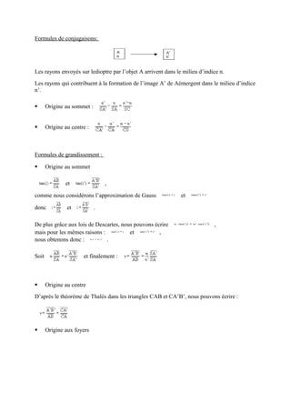 Formules de conjugaisons:




Les rayons envoyés sur ledioptre par l’objet A arrivent dans le milieu d’indice n.
Les rayons qui contribuent à la formation de l’image A’ de Aémergent dans le milieu d’indice
n’.

      Origine au sommet :


      Origine au centre :



Formules de grandissement :

      Origine au sommet

               et                ,

comme nous considérons l’approximation de Gauss                et

donc            et           .

De plus grâce aux lois de Descartes, nous pouvons écrire                     ,
mais pour les mêmes raisons :           et          ,
nous obtenons donc :          .

Soit                   et finalement :



      Origine au centre
D’après le théorème de Thalès dans les triangles CAB et CA’B’, nous pouvons écrire :




      Origine aux foyers
 