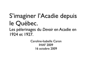 S’imaginer l’Acadie depuis
le Québec.
Les pèlerinages du Devoir en Acadie en
1924 et 1927.
           Caroline-Isabelle Caron
                 IHAF 2009
              16 octobre 2009
 