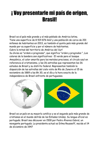 ¡ Voy presentarle mi país de origen,
Brasil!
Brasil es el país más grande y el más poblado de América latina.
Tiene una superficie de 8 514 876 km2 y una población de cerca de 201
millones de habitantes en 2013, es también el quinto país más grande del
mundo por su superficie y por el número de habitantes.
Cubre la mitad del territorio de América del Sur!
Su divisa es "ordem e progresso", que significa "orden y progrados ", Los
colores de la bandera son significativos : El verde para el bosque
Amazónico, el color amarillo para los metales preciosos, el círculo azul en
referencia al cristianismo, y las 26 estrellas que representan los 26
estados de Brasil y su distrito federal. Representan también la
disposición de las estrellas del cielo visto de Río de Janeiro el 15 de
noviembre de 1889 a las 8h 30, es el día y la hora exacta de la
independencia de Brasil enfrente de portugueses.
Brasil es un país en su mayoría católico y es el segundo país más grande de
cristianos en el mundo detrás de los Estados Unidos. Su lengua oficial es
portugués. Brasil sea découver en 1500 por Pedro Álvares Cabral, un
navegante portugués. La presidenta actual es Dilma Rousseff, nacida el 14
de diciembre de 1947
 