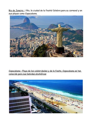 Rio de Janeiro : ¡ Rio, la ciudad de la fiesta! Celebra para su carnaval y en
sus playas como Copacabana.
Copacabana : Playa de los celebridades y de la fiesta, Copacabana es tan
conocido para sus bebidas alcohólicas
 