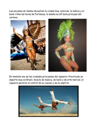 Las escuelas de Samba devuelven la ciudad muy conocida, la música y el
baile ritma las horas de Fortaleza, la samba es allí baile principal del
carnava.
Es también una de las ciudades principales del capoeira. Practicado un
deporte muy en Brasil, mezcla de música, de baile y de arte marcial, el
capoeira permite el control de su cuerpo y de su espíritu
 