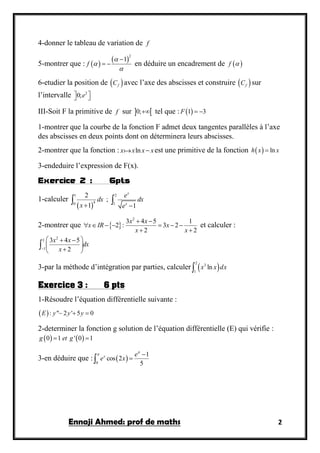 Ennaji Ahmed: prof de maths 2
4-donner le tableau de variation de f
5-montrer que :  
 2
1
f




  en déduire un encadrement de  f 
6-etudier la position de  fC avec l’axe des abscisses et construire  fC sur
l’intervalle 2
0;e  
III-Soit F la primitive de f sur  0; tel que :  1 3F  
1-montrer que la courbe de la fonction F admet deux tangentes parallèles à l’axe
des abscisses en deux points dont on déterminera leurs abscisses.
2-montrer que la fonction : lnx x x x est une primitive de la fonction   lnh x x
3-endeduire l’expression de F(x).
Exercice 2 : 6pts
1-calculer
 
1 2
40 1
2
;
1 1
x
x
e
dx dx
x e 
 
2-montrer que  
2
3 4 5 1
2 : 3 2
2 2
x x
x IR x
x x
 
      
 
et calculer :
2
3
1
3 4 5
2
x x
dx
x
  
 
 

3-par la méthode d’intégration par parties, calculer  
2
3
1
lnx x dx
Exercice 3 : 6 pts
1-Résoudre l’équation différentielle suivante :
 : " 2 ' 5 0E y y y  
2-determiner la fonction g solution de l’équation différentielle (E) qui vérifie :
   0 1 ' 0 1g et g 
3-en déduire que :  0
1
cos 2
5
x e
e x

 

 