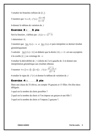 ENNAJI AHMED Prof de maths 2
3-etudier les branches infinies de  fC
5-montrer que  
 
 2
4
: '
2
f
x x
x D f x
x

  

6-donner le tableau de variation de f
Exercice 3 : 5 pts
Soit la fonction f définie par :   2
4f x x x  
1-determiner fD
2-montrer que    lim lim 0
x x
f x et f x
 
   puis interpréter ce dernier résultat
géométriquement
3-calculer   lim 2
x
f x x

 en déduire que la droite  : 2y x  est une asymptote
à la courbe  fC au voisinage de 
4-etudier la dérivabilité de f à droite de 2 et à gauche de -2 et donner une
interprétation géométrique aux résultats obtenus
5-montrer      
2
2
4
; 2 2; : '
4
x x
x x f x
x
 
      

6-etudier le signe de  'f x et donner le tableau de variation de f
Exercice 4 : 3 pts
Dans une classe de 32 élèves, on compte 19 garçons et 13 filles. On élire deux
délégués.
1-quel est le nombre de choix possibles ?
2-quel est le nombre de choix si l’on impose un garçon et une fille ?.
3-quel est le nombre de choix si l’impose 2 garçons ?.
 