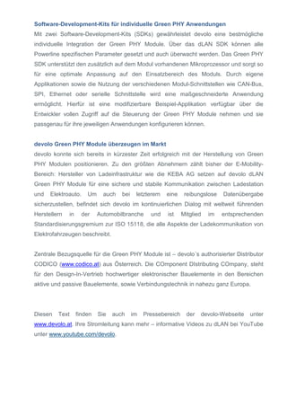 Software-Development-Kits für individuelle Green PHY Anwendungen
Mit zwei Software-Development-Kits (SDKs) gewährleistet devolo eine bestmögliche
individuelle Integration der Green PHY Module. Über das dLAN SDK können alle
Powerline spezifischen Parameter gesetzt und auch überwacht werden. Das Green PHY
SDK unterstützt den zusätzlich auf dem Modul vorhandenen Mikroprozessor und sorgt so
für eine optimale Anpassung auf den Einsatzbereich des Moduls. Durch eigene
Applikationen sowie die Nutzung der verschiedenen Modul-Schnittstellen wie CAN-Bus,
SPI, Ethernet oder serielle Schnittstelle wird eine maßgeschneiderte Anwendung
ermöglicht. Hierfür ist eine modifizierbare Beispiel-Applikation verfügbar über die
Entwickler vollen Zugriff auf die Steuerung der Green PHY Module nehmen und sie
passgenau für ihre jeweiligen Anwendungen konfigurieren können.

devolo Green PHY Module überzeugen im Markt
devolo konnte sich bereits in kürzester Zeit erfolgreich mit der Herstellung von Green
PHY Modulen positionieren. Zu den größten Abnehmern zählt bisher der E-MobilityBereich: Hersteller von Ladeinfrastruktur wie die KEBA AG setzen auf devolo dLAN
Green PHY Module für eine sichere und stabile Kommunikation zwischen Ladestation
und

Elektroauto.

Um

auch

bei

letzterem

eine

reibungslose

Datenübergabe

sicherzustellen, befindet sich devolo im kontinuierlichen Dialog mit weltweit führenden
Herstellern

in

der

Automobilbranche

und

ist

Mitglied

im

entsprechenden

Standardisierungsgremium zur ISO 15118, die alle Aspekte der Ladekommunikation von
Elektrofahrzeugen beschreibt.

Zentrale Bezugsquelle für die Green PHY Module ist – devolo´s authorisierter Distributor
CODICO (www.codico.at) aus Österreich. Die COmponent DIstributing COmpany, steht
für den Design-In-Vertrieb hochwertiger elektronischer Bauelemente in den Bereichen
aktive und passive Bauelemente, sowie Verbindungstechnik in nahezu ganz Europa.

Diesen

Text

finden

Sie

auch

im

Pressebereich

der

devolo-Webseite

unter

www.devolo.at. Ihre Stromleitung kann mehr – informative Videos zu dLAN bei YouTube
unter www.youtube.com/devolo.

 