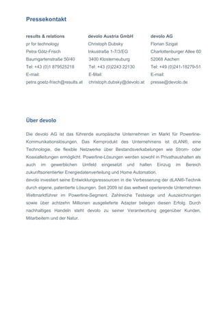 Pressekontakt
results & relations

devolo Austria GmbH

devolo AG

pr for technology

Christoph Dubsky

Florian Szigat

Petra Götz-Frisch

Inkustraße 1-7/3/EG

Charlottenburger Allee 60

Baumgartenstraße 50/40

3400 Klosterneuburg

52068 Aachen

Tel: +43 (0)1 879525218

Tel: +43 (0)2243 22130

Tel: +49 (0)241-18279-51

E-mail:

E-Mail:

E-mail:

petra.goetz-frisch@results.at

christoph.dubsky@devolo.at

presse@devolo.de

Über devolo
Die devolo AG ist das führende europäische Unternehmen im Markt für PowerlineKommunikationslösungen. Das Kernprodukt des Unternehmens ist dLAN®, eine
Technologie, die flexible Netzwerke über Bestandsverkabelungen wie Strom- oder
Koaxialleitungen ermöglicht. Powerline-Lösungen werden sowohl in Privathaushalten als
auch

im

gewerblichen

Umfeld

eingesetzt

und

halten

Einzug

im

Bereich

zukunftsorientierter Energiedatenverteilung und Home Automation.
devolo investiert seine Entwicklungsressourcen in die Verbesserung der dLAN®-Technik
durch eigene, patentierte Lösungen. Seit 2009 ist das weltweit operierende Unternehmen
Weltmarktführer im Powerline-Segment. Zahlreiche Testsiege und Auszeichnungen
sowie über achtzehn Millionen ausgelieferte Adapter belegen diesen Erfolg. Durch
nachhaltiges Handeln steht devolo zu seiner Verantwortung gegenüber Kunden,
Mitarbeitern und der Natur.

 