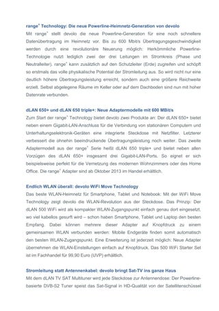 range+ Technology: Die neue Powerline-Heimnetz-Generation von devolo
Mit range+ stellt devolo die neue Powerline-Generation für eine noch schnellere
Datenübertragung im Heimnetz vor. Bis zu 600 Mbit/s Übertragungsgeschwindigkeit
werden durch eine revolutionäre Neuerung möglich: Herkömmliche PowerlineTechnologie nutzt lediglich zwei der drei Leitungen im Stromkreis (Phase und
Neutralleiter). range+ kann zusätzlich auf den Schutzleiter (Erde) zugreifen und schöpft
so erstmals das volle physikalische Potential der Stromleitung aus. So wird nicht nur eine
deutlich höhere Übertragungsleistung erreicht, sondern auch eine größere Reichweite
erzielt. Selbst abgelegene Räume im Keller oder auf dem Dachboden sind nun mit hoher
Datenrate verbunden.

dLAN 650+ und dLAN 650 triple+: Neue Adaptermodelle mit 600 MBit/s
Zum Start der range+ Technology bietet devolo zwei Produkte an: Der dLAN 650+ bietet
neben einem Gigabit-LAN-Anschluss für die Verbindung von stationären Computern und
Unterhaltungselektronik-Geräten eine integrierte Steckdose mit Netzfilter. Letzterer
verbessert die ohnehin beeindruckende Übertragungsleistung noch weiter. Das zweite
Adaptermodell aus der range+ Serie heißt dLAN 650 triple+ und bietet neben allen
Vorzügen des dLAN 650+ insgesamt drei Gigabit-LAN-Ports. So eignet er sich
beispielsweise perfekt für die Vernetzung des modernen Wohnzimmers oder des Home
Office. Die range+ Adapter sind ab Oktober 2013 im Handel erhältlich.

Endlich WLAN überall: devolo WiFi Move Technology
Das beste WLAN-Heimnetz für Smartphone, Tablet und Notebook: Mit der WiFi Move
Technology zeigt devolo die WLAN-Revolution aus der Steckdose. Das Prinzip: Der
dLAN 500 WiFi wird als kompakter WLAN-Zugangspunkt einfach genau dort eingesetzt,
wo viel kabellos gesurft wird – schon haben Smartphone, Tablet und Laptop den besten
Empfang.

Dabei

können

mehrere

dieser

Adapter

auf

Knopfdruck

zu

einem

gemeinsamen WLAN verbunden werden: Mobile Endgeräte finden somit automatisch
den besten WLAN-Zugangspunkt. Eine Erweiterung ist jederzeit möglich: Neue Adapter
übernehmen die WLAN-Einstellungen einfach auf Knopfdruck. Das 500 WiFi Starter Set
ist im Fachhandel für 99,90 Euro (UVP) erhältlich.

Stromleitung statt Antennenkabel: devolo bringt Sat-TV ins ganze Haus
Mit dem dLAN TV SAT Multituner wird jede Steckdose zur Antennendose: Der Powerlinebasierte DVB-S2 Tuner speist das Sat-Signal in HD-Qualität von der Satellitenschüssel

 