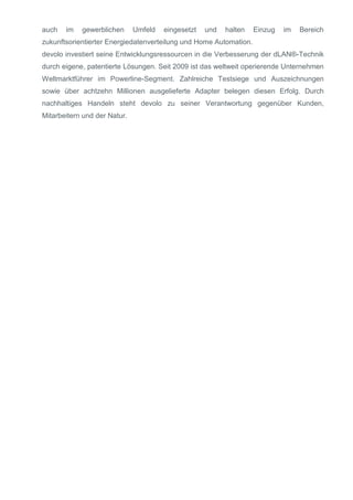 auch

im

gewerblichen

Umfeld

eingesetzt

und

halten

Einzug

im

Bereich

zukunftsorientierter Energiedatenverteilung und Home Automation.
devolo investiert seine Entwicklungsressourcen in die Verbesserung der dLAN®-Technik
durch eigene, patentierte Lösungen. Seit 2009 ist das weltweit operierende Unternehmen
Weltmarktführer im Powerline-Segment. Zahlreiche Testsiege und Auszeichnungen
sowie über achtzehn Millionen ausgelieferte Adapter belegen diesen Erfolg. Durch
nachhaltiges Handeln steht devolo zu seiner Verantwortung gegenüber Kunden,
Mitarbeitern und der Natur.

 