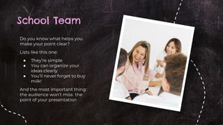 School Team
Do you know what helps you
make your point clear?
Lists like this one:
● They’re simple
● You can organize your
ideas clearly
● You’ll never forget to buy
milk!
And the most important thing:
the audience won’t miss the
point of your presentation
 
