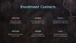 Enrollment Contacts
MERCURY
Mercury is the
smallest planet
VENUS
Venus is the second
planet from the Sun
SATURN
It’s a gas giant and
has several rings
NEPTUNE
Neptune is far away
from Earth
MARS
Despite being red,
Mars is a cold place
JUPITER
It’s the biggest
planet of them all
 
