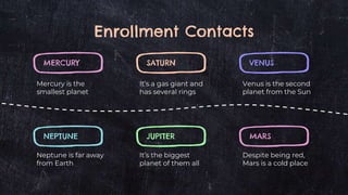 Enrollment Contacts
MERCURY
Mercury is the
smallest planet
VENUS
Venus is the second
planet from the Sun
SATURN
It’s a gas giant and
has several rings
NEPTUNE
Neptune is far away
from Earth
MARS
Despite being red,
Mars is a cold place
JUPITER
It’s the biggest
planet of them all
 