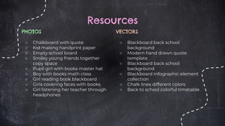 PHOTOS
○ Chalkboard with quote
○ Kid making handprint paper
○ Empty school board
○ Smiley young friends together
copy space
○ Pupil girl with books master hat
○ Boy with books math class
○ Girl reading book blackboard
○ Girls covering faces with books
○ Girl listening her teacher through
headphones
Resources
VECTORS
○ Blackboard back school
background
○ Modern hand drawn quote
template
○ Blackboard back school
background
○ Blackboard infographic element
collection
○ Chalk lines different colors
○ Back to school colorful timetable
 