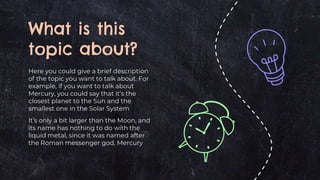 What is this
topic about?
Here you could give a brief description
of the topic you want to talk about. For
example, if you want to talk about
Mercury, you could say that it’s the
closest planet to the Sun and the
smallest one in the Solar System
It’s only a bit larger than the Moon, and
its name has nothing to do with the
liquid metal, since it was named after
the Roman messenger god, Mercury
 