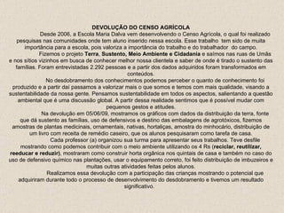 DEVOLUÇÃO DO CENSO AGRÍCOLA Desde 2006, a Escola Maria Dalva vem desenvolvendo o Censo Agrícola, o qual foi realizado pesquisas nas comunidades onde tem aluno inserido nessa escola. Esse trabalho  tem sido de muita importância para a escola, pois valoriza a importância do trabalho e do trabalhador  do campo. Fizemos o projeto  Terra ,  Sustento, Meio Ambiente e Cidadania  e saímos nas ruas de Umãs e nos sítios vizinhos em busca de conhecer melhor nossa clientela e saber de onde é tirado o sustento das famílias. Foram entrevistadas 2.292 pessoas e a partir dos dados adquiridos foram transformados em conteúdos. No desdobramento dos conhecimentos podemos perceber o quanto de conhecimento foi produzido e a partir daí passamos a valorizar mais o que somos e temos com mais qualidade, visando a sustentabilidade da nossa gente. Pensamos sustentabilidade em todos os aspectos, salientando a questão ambiental que é uma discussão global. A partir dessa realidade sentimos que é possível mudar com pequenos gestos e atitudes. Na devolução em 05/06/09, mostramos os gráficos com dados da distribuição da terra, fonte que dá sustento as famílias, uso de defensivos e destino das embalagens de agrotóxicos, fizemos amostras de plantas medicinais, ornamentais, nativas, hortaliças, amostra do minhocário, distribuição de um livro com receita de remédio caseiro, que os alunos pesquisaram como tarefa de casa. Cada professor (a) organizou sua turma para apresentar seus trabalhos. Teve desfile mostrando como podemos contribuir com o meio ambiente utilizando os 4 Rs ( reciclar, reutilizar, reeducar e reduzir) , mostraram como construir horta orgânica nos quintais de casa e também no caso do uso de defensivo químico nas plantações, usar o equipamento correto, foi feito distribuição de imbuzeiros e muitas outras atividades feitas pelos alunos. Realizamos essa devolução com a participação das crianças mostrando o potencial que adquiriram durante todo o processo de desenvolvimento do desdobramento e tivemos um resultado significativo.  