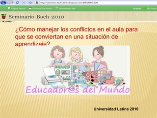 ¿Cómo manejar los conflictos en el aula para que se conviertan en una situación de aprendizaje? Universidad Latina 2010 