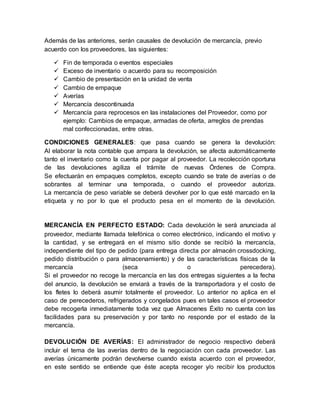 Además de las anteriores, serán causales de devolución de mercancía, previo
acuerdo con los proveedores, las siguientes:
 Fin de temporada o eventos especiales
 Exceso de inventario o acuerdo para su recomposición
 Cambio de presentación en la unidad de venta
 Cambio de empaque
 Averías
 Mercancía descontinuada
 Mercancía para reprocesos en las instalaciones del Proveedor, como por
ejemplo: Cambios de empaque, armadas de oferta, arreglos de prendas
mal confeccionadas, entre otras.
CONDICIONES GENERALES: que pasa cuando se genera la devolución:
Al elaborar la nota contable que ampara la devolución, se afecta automáticamente
tanto el inventario como la cuenta por pagar al proveedor. La recolección oportuna
de las devoluciones agiliza el trámite de nuevas Órdenes de Compra.
Se efectuarán en empaques completos, excepto cuando se trate de averías o de
sobrantes al terminar una temporada, o cuando el proveedor autoriza.
La mercancía de peso variable se deberá devolver por lo que esté marcado en la
etiqueta y no por lo que el producto pesa en el momento de la devolución.
MERCANCÍA EN PERFECTO ESTADO: Cada devolución le será anunciada al
proveedor, mediante llamada telefónica o correo electrónico, indicando el motivo y
la cantidad, y se entregará en el mismo sitio donde se recibió la mercancía,
independiente del tipo de pedido (para entrega directa por almacén crossdocking,
pedido distribución o para almacenamiento) y de las características físicas de la
mercancía (seca o perecedera).
Si el proveedor no recoge la mercancía en las dos entregas siguientes a la fecha
del anuncio, la devolución se enviará a través de la transportadora y el costo de
los fletes lo deberá asumir totalmente el proveedor. Lo anterior no aplica en el
caso de perecederos, refrigerados y congelados pues en tales casos el proveedor
debe recogerla inmediatamente toda vez que Almacenes Éxito no cuenta con las
facilidades para su preservación y por tanto no responde por el estado de la
mercancía.
DEVOLUCIÓN DE AVERÍAS: El administrador de negocio respectivo deberá
incluir el tema de las averías dentro de la negociación con cada proveedor. Las
averías únicamente podrán devolverse cuando exista acuerdo con el proveedor,
en este sentido se entiende que éste acepta recoger y/o recibir los productos
 