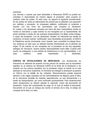 averiados.
Las mermas o averías que sean atribuibles a Almacenes ÉXITO no podrán ser
cobradas ni descontadas de manera alguna al proveedor, salvo acuerdo en
contrario entre las partes. En este caso, se seguirá el siguiente procedimiento:
En los puntos de venta se relacionarán las averías que se detecten y se separarán
por sublínea y proveedor, en empaques sellados, certificando el contenido y
visando con una firma los documentos que amparan la devolución.
En cuanto a los almacenes ubicados por fuera del área metropolitana donde se
recibió la mercancía y cuyas averías no son recogidas por su representante, les
serán remitidas a través de una empresa transportadora con fletes contra entrega,
a cargo del proveedor. Las de almacenes “locales” se retornarán por donde se
recibieron; al recibir averías “certificadas” para devolverlas al proveedor, el CEDI o
la Plataforma servirá únicamente como “puente” para consolidar la entrega física.
Los reclamos en este caso se deberán tramitar directamente con el almacén de
origen. Si las averías no son recogidas por el proveedor en las dos siguientes
entregas de mercancía, cesará nuestra responsabilidad sobre ellas. Cuando esto
ocurra, se entregarán, a una entidad de beneficencia si son aprovechables, o en
caso contrario, serán desechadas y destruidas.
COSTEO DE DEVOLUCIONES DE MERCANCÍA: Las devoluciones de
mercancía se valorarán de acuerdo con los precios de compra que se encuentren
vigentes en el sistema de Almacene EXITO en la fecha de la devolución o de
acuerdo con los precios pactados con el proveedor según el evento en el cual
participó la mercancía respectiva. Al momento de entregar la devolución se genera
un informe con el detalle de las unidades. Recomendamos prestar especial
atención a las reglas pactadas con los Administradores de Negocio para el retiro
de la mercancía devuelta de nuestras dependencias, ya sea directamente o a
través de transportadora, así como verificarla oportunamente. Para reclamaciones
sobre devoluciones se deberá adjuntar lo siguiente: Copia del documento de
devolución. Copia del comprobante de pago en el cual se realizó el descuento.
Documento en el que se indique por escrito el número de la nota, el código de
concepto de la nota y su valor.
 