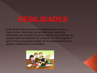 Unas de las cosas que tome en cuenta fue que no hay un
cierto control o autoridad que verifique quien realiza las
actividades que se hacen ya que en algunas circunstancias se
pueden sacar ya realizadas las consignas en otras paginas. Y
que no haya propuestas grupales de los trabajos para que se
ayuden y colaboren en sus trabajos.
 