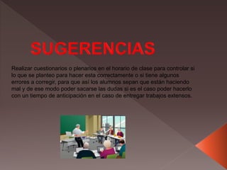 Realizar cuestionarios o plenarios en el horario de clase para controlar si
lo que se planteo para hacer esta correctamente o si tiene algunos
errores a corregir, para que así los alumnos sepan que están haciendo
mal y de ese modo poder sacarse las dudas si es el caso poder hacerlo
con un tiempo de anticipación en el caso de entregar trabajos extensos.
 