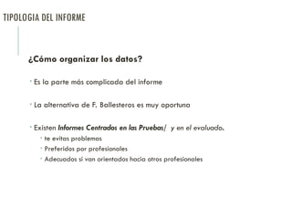 TIPOLOGIA DEL INFORME
¿Cómo organizar los datos?
 Es la parte más complicada del informe
 La alternativa de F. Ballesteros es muy oportuna
 Existen Informes Centrados en las Pruebas/ y en el evaluado.
 te evitas problemas
 Preferidos por profesionales
 Adecuados si van orientados hacia otros profesionales
 