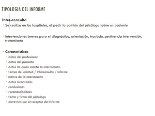 TIPOLOGIA DEL INFORME
Inter-consulta
 Se realiza en los hospitales, al pedir la opinión del psicólogo sobre un paciente
 intervenciones breves para el diagnóstico, orientación, traslado, pertinencia intervención,
tratamiento
 Características
 datos del profesional
 datos del paciente
 datos de quién solicita la interconsulta
 fechas de solicitud / interconsulta / informe
 motivo de la interconsulta
 datos alcanzados
 conclusiones
 recomendaciones
 fecha y firma del psicólogo
 entrevista con el receptor del informe
 