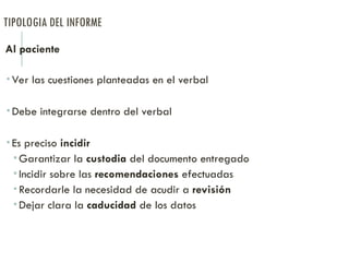 TIPOLOGIA DEL INFORME
Al paciente
 Ver las cuestiones planteadas en el verbal
 Debe integrarse dentro del verbal
 Es preciso incidir
 Garantizar la custodia del documento entregado
 Incidir sobre las recomendaciones efectuadas
 Recordarle la necesidad de acudir a revisión
 Dejar clara la caducidad de los datos
 