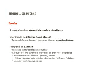 TIPOLOGIA DEL INFORME
Escolar
 Inconcebible sin el consentimiento de los familiares
 ¿Pertinencia de informar / o no al niño?
 Se debe informar siempre y cuando se utilice un lenguaje adecuado
 “Esquema de SATTLER”
 Insistencia en las “señales conductuales”
 Conducta del niño durante la evaluación de gran valor diagnóstico:
 Actitudes hacia: el examinador / pruebas / sí mismo
 Hábitos y reacciones hacia: trabajo / a los reactivos / al fracaso / al elogio
 Lenguaje y conductas visuo-motoras
 