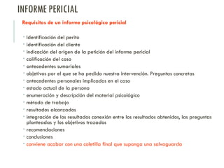 INFORME PERICIAL
Requisitos de un informe psicológico pericial
 Identificación del perito
 identificación del cliente
 indicación del origen de la petición del informe pericial
 calificación del caso
 antecedentes sumariales
 objetivos por el que se ha pedido nuestra intervención. Preguntas concretas
 antecedentes personales implicados en el caso
 estado actual de la persona
 enumeración y descripción del material psicológico
 método de trabajo
 resultados alcanzados
 integración de los resultados conexión entre los resultados obtenidos, las preguntas
planteadas y los objetivos trazados
 recomendaciones
 conclusiones
 conviene acabar con una coletilla final que suponga una salvaguarda
 