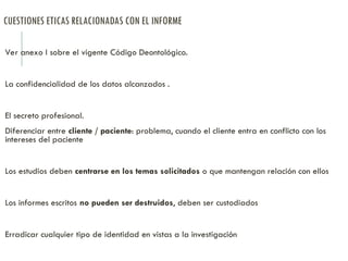 CUESTIONES ETICAS RELACIONADAS CON EL INFORME
Ver anexo I sobre el vigente Código Deontológico.
La confidencialidad de los datos alcanzados .
El secreto profesional.
Diferenciar entre cliente / paciente: problema, cuando el cliente entra en conflicto con los
intereses del paciente
Los estudios deben centrarse en los temas solicitados o que mantengan relación con ellos
Los informes escritos no pueden ser destruidos, deben ser custodiados
Erradicar cualquier tipo de identidad en vistas a la investigación
 