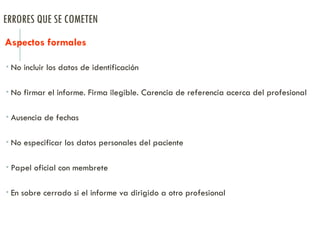 ERRORES QUE SE COMETEN
Aspectos formales
 No incluir los datos de identificación
 No firmar el informe. Firma ilegible. Carencia de referencia acerca del profesional
 Ausencia de fechas
 No especificar los datos personales del paciente
 Papel oficial con membrete
 En sobre cerrado si el informe va dirigido a otro profesional
 