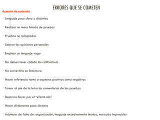 ERRORES QUE SE COMETEN
Aspectos de contenido
 Lenguaje poco claro y dinámico
 Realizar un mero listado de pruebas
 Pruebas no adaptadas
 Sobran las opiniones personales
 Emplear un lenguaje vago
 No deben tener cabida los calificativos
 No convertirlo en literatura
 Hacer referencia tanto a aspectos positivos como negativos
 Tomar al pie de la letra los comentarios de las pruebas
 Dejarnos llevar por el “efecto alo”
 Hacer dictámenes poco directos
 Adolecer de falta de: organización, lenguaje excesivamente técnico, marcada imprecisión
 