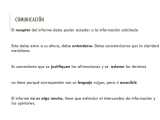 COMUNICACIÓN
El receptor del informe debe poder acceder a la información solicitada
Esta debe estar a su altura, debe entenderse. Debe caracterizarse por la claridad
meridiana.
Es conveniente que se justifiquen las afirmaciones y se aclaren los términos
no tiene porqué corresponder con un lenguaje vulgar, pero si accesible
El informe no es algo neutro, tiene que estimular el intercambio de información y
las opiniones.
 