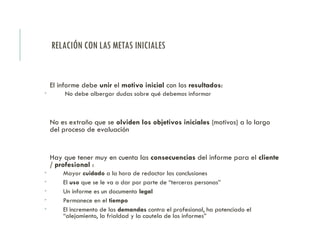 RELACIÓN CON LAS METAS INICIALES
El informe debe unir el motivo inicial con los resultados:
 No debe albergar dudas sobre qué debemos informar
No es extraño que se olviden los objetivos iniciales (motivos) a lo largo
del proceso de evaluación
Hay que tener muy en cuenta las consecuencias del informe para el cliente
/ profesional :
 Mayor cuidado a la hora de redactar las conclusiones
 El uso que se le va a dar por parte de “terceras personas”
 Un informe es un documento legal
 Permanece en el tiempo
 El incremento de las demandas contra el profesional, ha potenciado el
“alejamiento, la frialdad y la cautela de los informes”
 